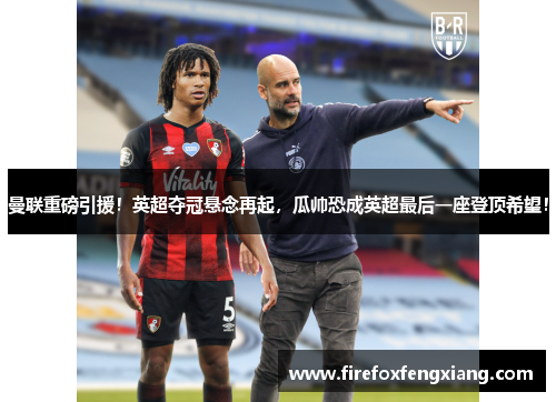 曼联重磅引援！英超夺冠悬念再起，瓜帅恐成英超最后一座登顶希望！