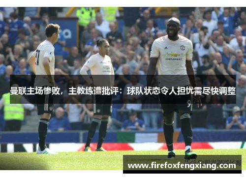 曼联主场惨败，主教练遭批评：球队状态令人担忧需尽快调整