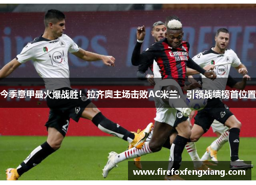 今季意甲最火爆战胜！拉齐奥主场击败AC米兰，引领战绩榜首位置
