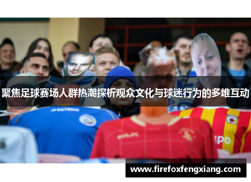 聚焦足球赛场人群热潮探析观众文化与球迷行为的多维互动