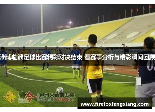 淄博临淄足球比赛精彩对决结束 看赛事分析与精彩瞬间回顾