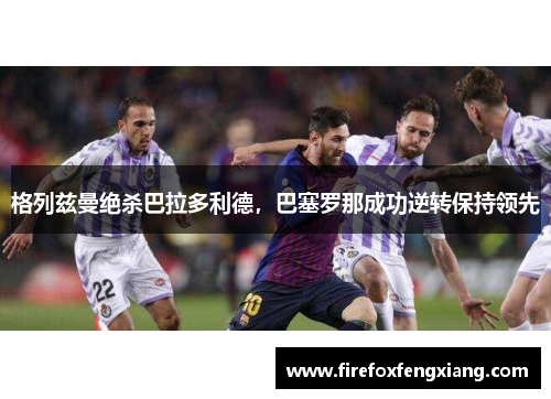 格列兹曼绝杀巴拉多利德，巴塞罗那成功逆转保持领先