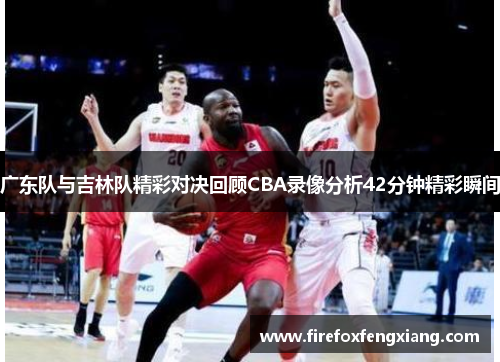 广东队与吉林队精彩对决回顾CBA录像分析42分钟精彩瞬间
